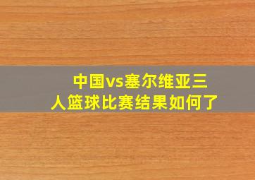 中国vs塞尔维亚三人篮球比赛结果如何了