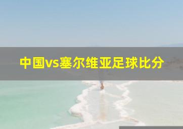 中国vs塞尔维亚足球比分