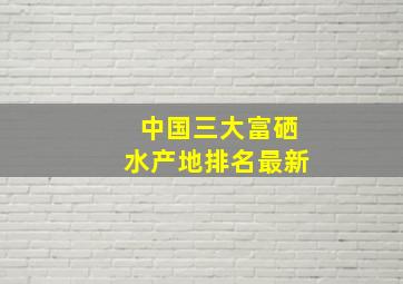 中国三大富硒水产地排名最新