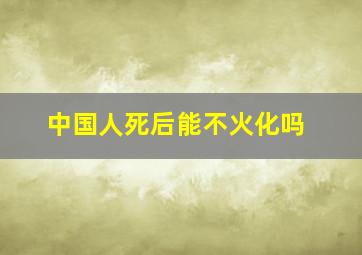 中国人死后能不火化吗