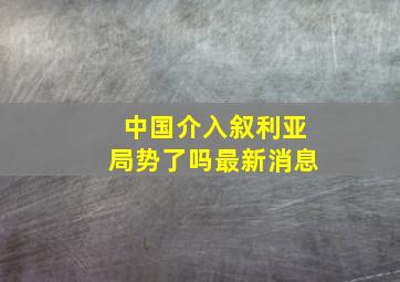 中国介入叙利亚局势了吗最新消息