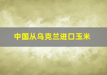 中国从乌克兰进口玉米