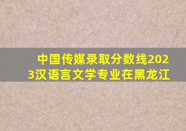 中国传媒录取分数线2023汉语言文学专业在黑龙江