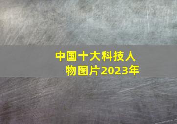 中国十大科技人物图片2023年