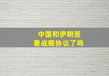 中国和伊朗签署战略协议了吗