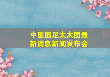 中国国足太太团最新消息新闻发布会