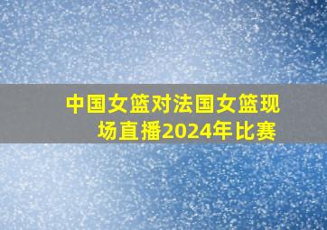 中国女篮对法国女篮现场直播2024年比赛