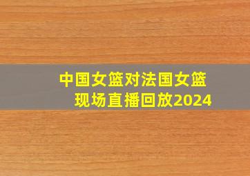 中国女篮对法国女篮现场直播回放2024