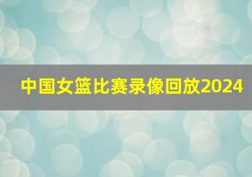 中国女篮比赛录像回放2024