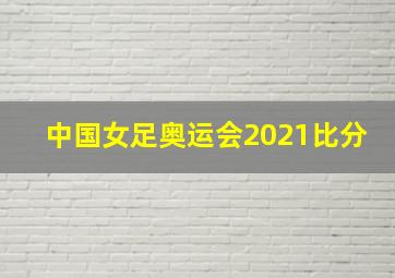 中国女足奥运会2021比分