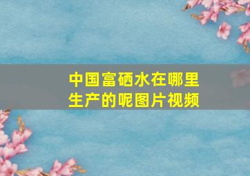 中国富硒水在哪里生产的呢图片视频