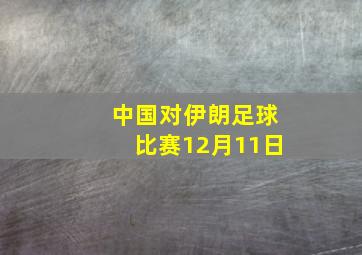 中国对伊朗足球比赛12月11日