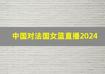 中国对法国女篮直播2024