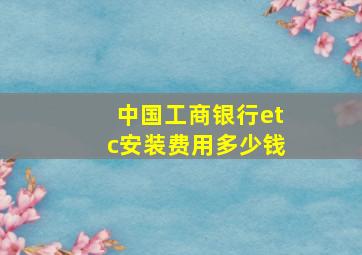 中国工商银行etc安装费用多少钱