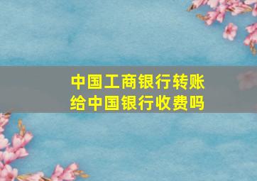 中国工商银行转账给中国银行收费吗