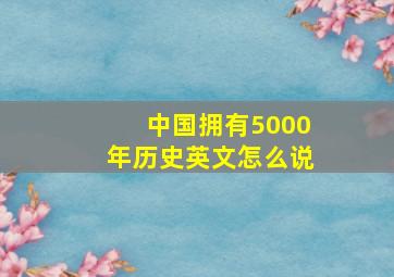 中国拥有5000年历史英文怎么说