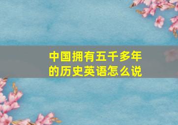 中国拥有五千多年的历史英语怎么说