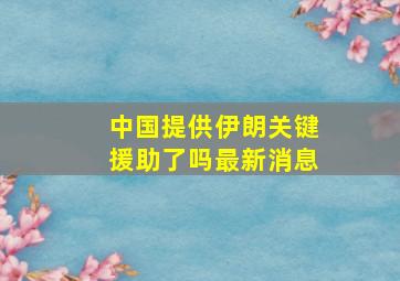 中国提供伊朗关键援助了吗最新消息