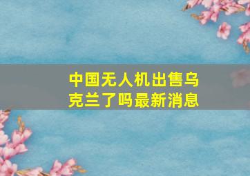 中国无人机出售乌克兰了吗最新消息