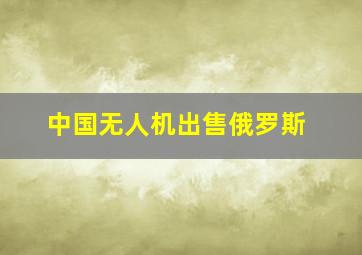 中国无人机出售俄罗斯