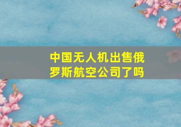 中国无人机出售俄罗斯航空公司了吗