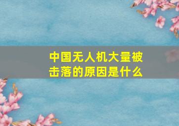 中国无人机大量被击落的原因是什么