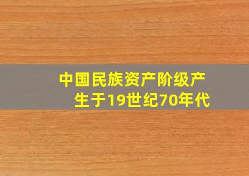 中国民族资产阶级产生于19世纪70年代