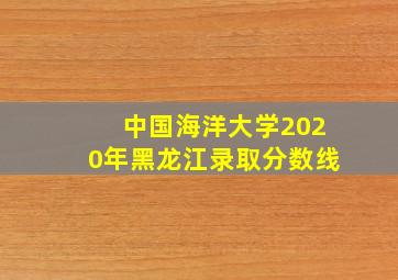 中国海洋大学2020年黑龙江录取分数线