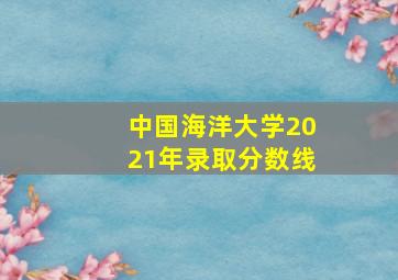 中国海洋大学2021年录取分数线