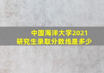 中国海洋大学2021研究生录取分数线是多少