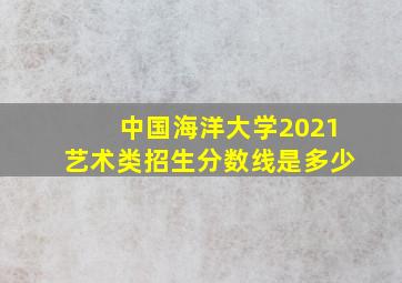 中国海洋大学2021艺术类招生分数线是多少