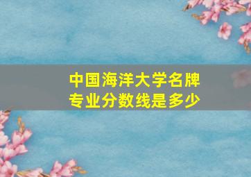 中国海洋大学名牌专业分数线是多少