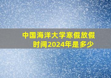 中国海洋大学寒假放假时间2024年是多少