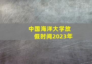 中国海洋大学放假时间2023年