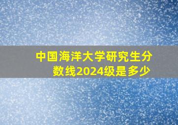 中国海洋大学研究生分数线2024级是多少