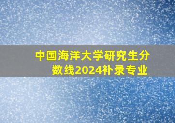 中国海洋大学研究生分数线2024补录专业