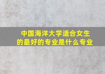 中国海洋大学适合女生的最好的专业是什么专业