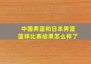 中国男篮和日本男篮篮球比赛结果怎么样了