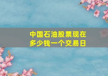 中国石油股票现在多少钱一个交易日