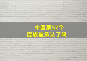 中国第57个民族被承认了吗