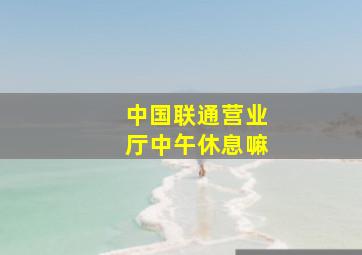 中国联通营业厅中午休息嘛