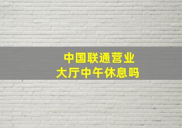 中国联通营业大厅中午休息吗