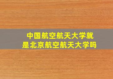 中国航空航天大学就是北京航空航天大学吗