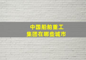 中国船舶重工集团在哪些城市