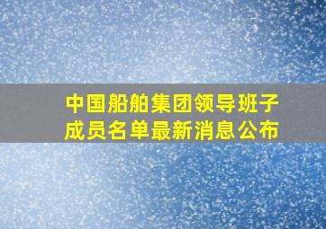 中国船舶集团领导班子成员名单最新消息公布