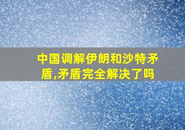 中国调解伊朗和沙特矛盾,矛盾完全解决了吗