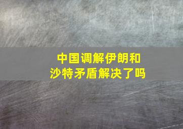 中国调解伊朗和沙特矛盾解决了吗