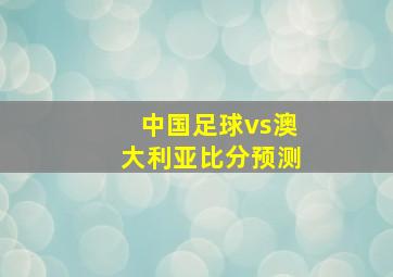 中国足球vs澳大利亚比分预测