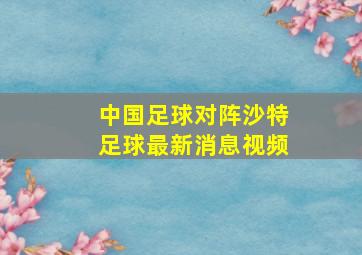 中国足球对阵沙特足球最新消息视频