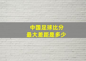 中国足球比分最大差距是多少